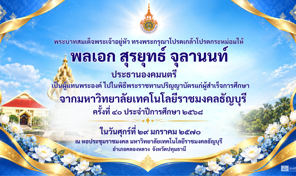 ภาพแบร์นเนอร์ พระบาทสมเด็จพระเจ้าอยู่หัว ทรงพระกรุณาโปรดเกล้าโปรดกระหม่อมให้ พลเอก สุรยุทธ์ จุลานนท์ ประธานองคมนตรี เป็นผู้แทนพระองค์ ไปในพิธีพระราชทานปริญญาบัตรแก่ผู้สำเร็จการศึกษา จากมหาวิทยาลัยเทคโนโลยีราชมงคลธัญบุรี ครั้งที่ 40 ประจำปีการศึกษา 2568 ในวันศุกร์ที่ 29 มกราคม 2570 ณ หอประชุมราชมงคล มหาวิทยาลัยเทคโนโลยีราชมงคลธัญบุรี อำเภอคลองหลวง จังหวัดปทุมธานี